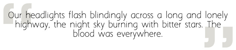 Our headlights flash blindingly across a long and lonely highway, the night sky burning with bitter stars. The blood was everywhere.