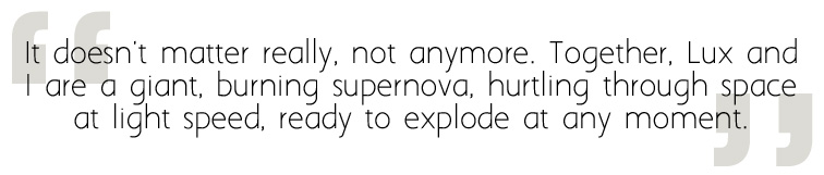 It doesn't matter really, not anymore. Together, Lux and I are a giant, burning supernova, hurtling through space at light speed, ready to explode at any moment.